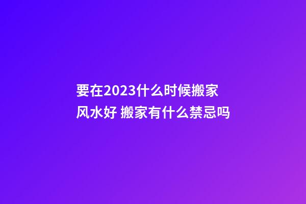 要在2023什么时候搬家风水好 搬家有什么禁忌吗